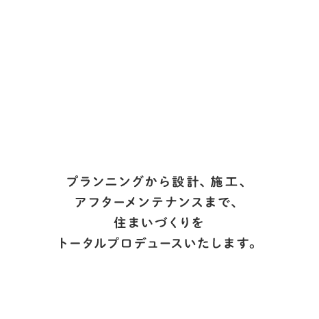 プランニングから設計、施工、アフターメンテナンスまで、住まいづくりをトータルプロデュースいたします。